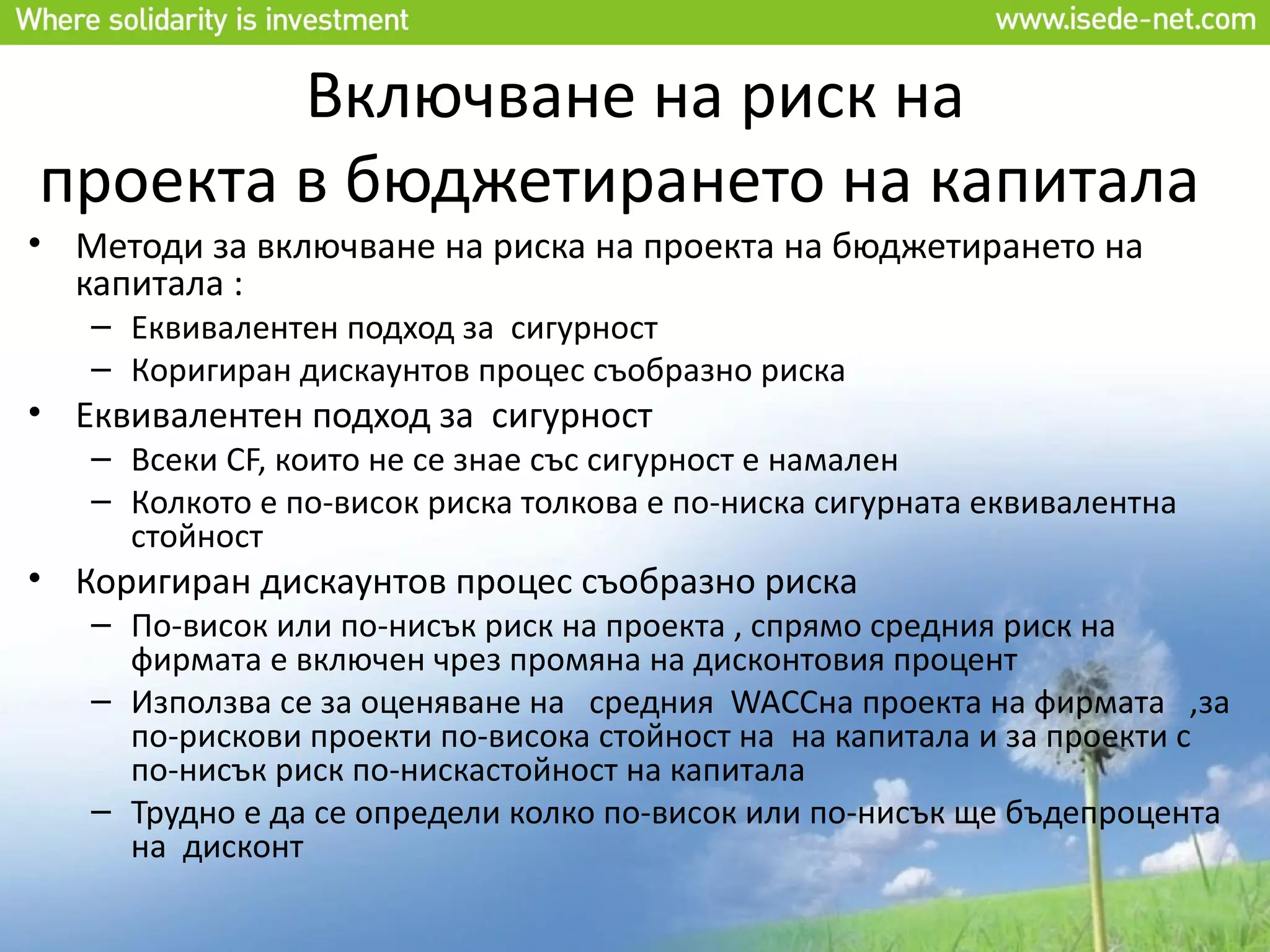 Включване на риск на
проекта в бюджетирането на капитала
• Методи за включване на риска на проекта на бюджетирането на
  капитала :
   – Еквивалентен подход за сигурност
   – Коригиран дискаунтов процес съобразно риска
• Еквивалентен подход за сигурност
   – Всеки CF, които не се знае със сигурност е намален
   – Колкото е по-висок риска толкова е по-ниска сигурната еквивалентна
     стойност
• Коригиран дискаунтов процес съобразно риска
   – По-висок или по-нисък риск на проекта , спрямо средния риск на
     фирмата е включен чрез промяна на дисконтовия процент
   – Използва се за оценяване на средния WACCна проекта на фирмата ,за
     по-рискови проекти по-висока стойност на на капитала и за проекти с
     по-нисък риск по-нискастойност на капитала
   – Трудно е да се определи колко по-висок или по-нисък ще бъдепроцента
     на дисконт
 