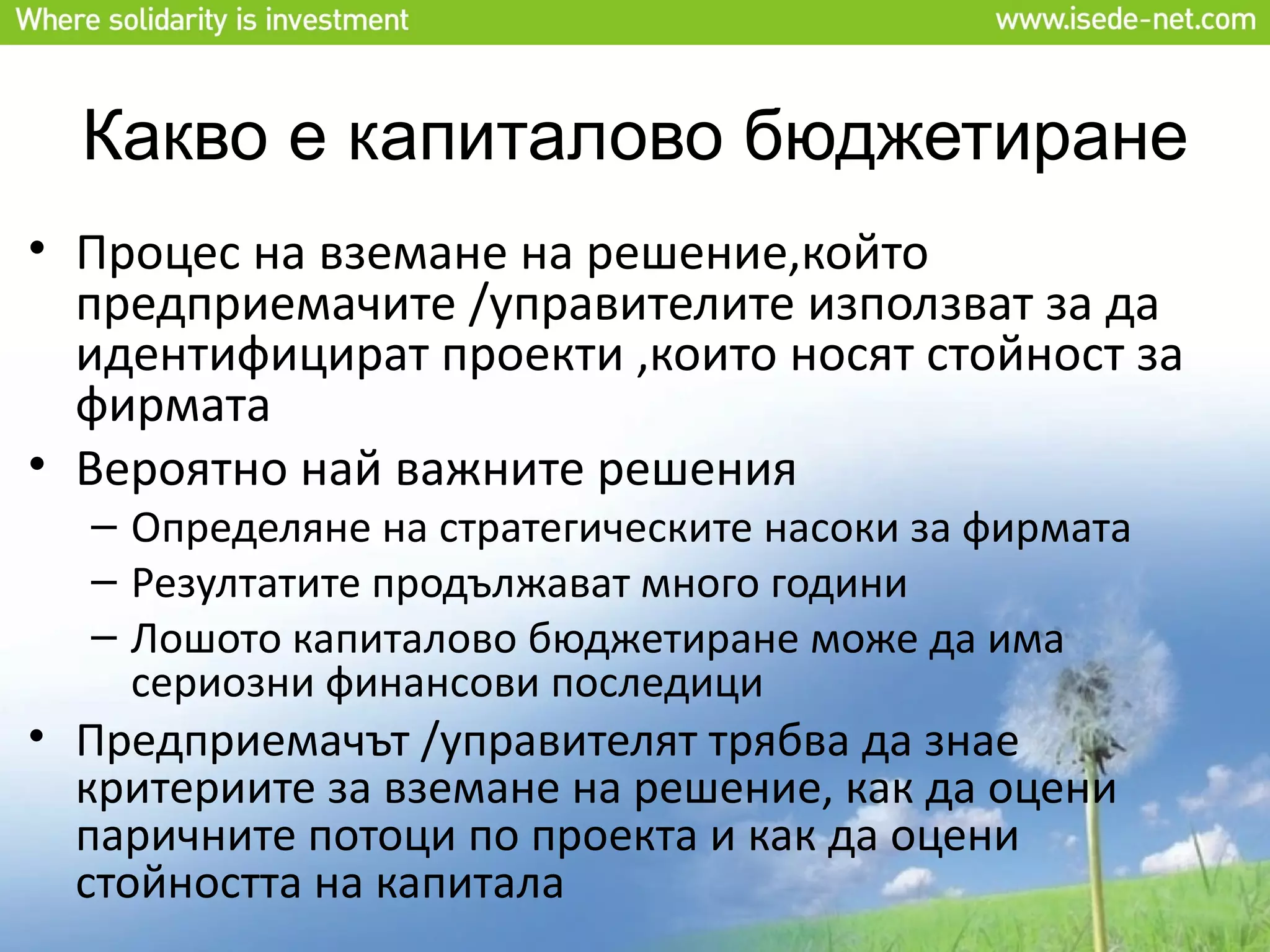 Какво е капиталово бюджетиране
• Процес на вземане на решение,който
  предприемачите /управителите използват за да
  идентифицират проекти ,които носят стойност за
  фирмата
• Вероятно най важните решения
  – Определяне на стратегическите насоки за фирмата
  – Резултатите продължават много години
  – Лошото капиталово бюджетиране може да има
    сериозни финансови последици
• Предприемачът /управителят трябва да знае
  критериите за вземане на решение, как да оцени
  паричните потоци по проекта и как да оцени
  стойността на капитала
 