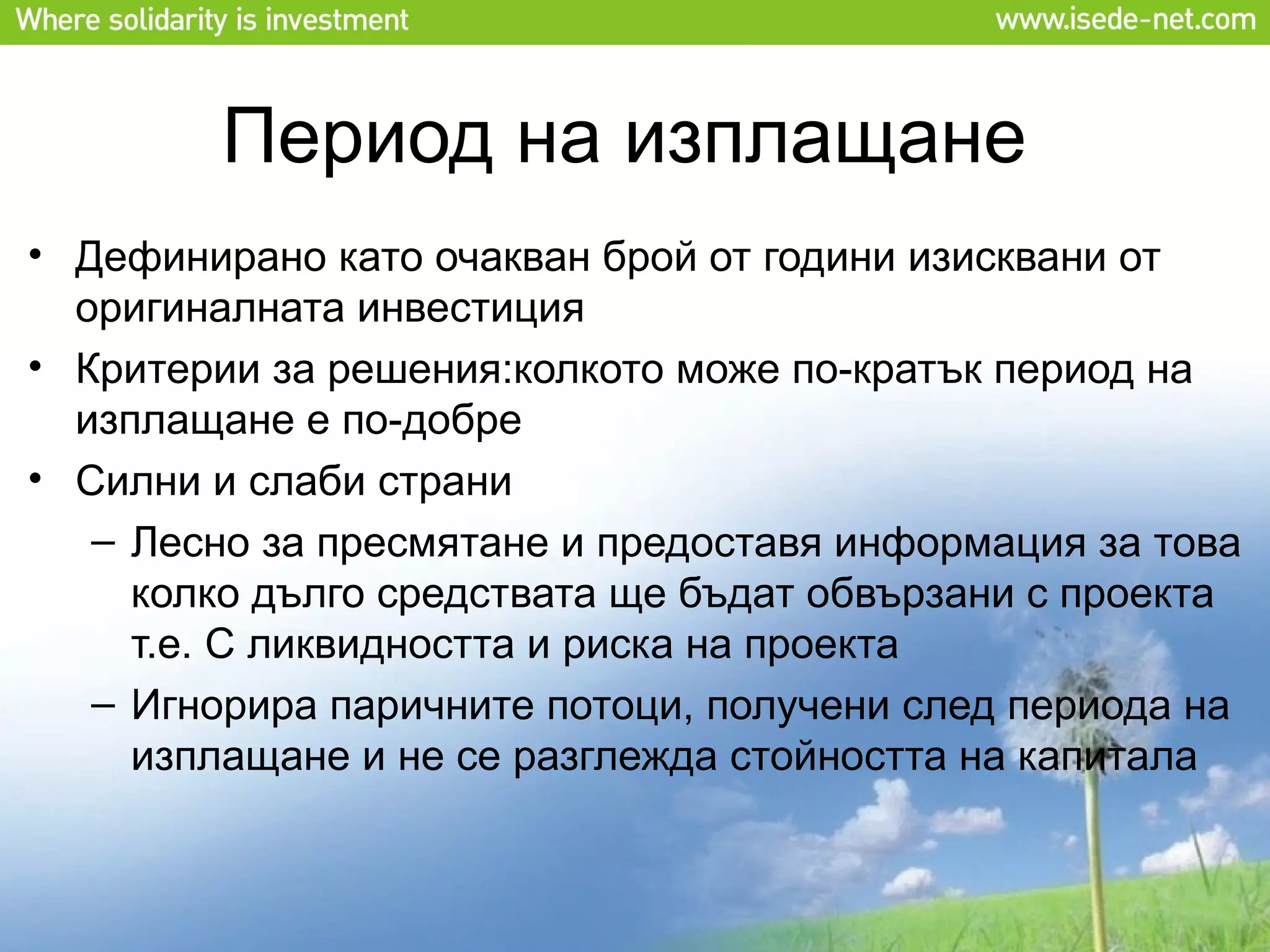 Период на изплащане
• Дефинирано като очакван брой от години изисквани от
  оригиналната инвестиция
• Критерии за решения:колкото може по-кратък период на
  изплащане е по-добре
• Силни и слаби страни
   – Лесно за пресмятане и предоставя информация за това
     колко дълго средствата ще бъдат обвързани с проекта
     т.е. С ликвидността и риска на проекта
   – Игнорира паричните потоци, получени след периода на
     изплащане и не се разглежда стойността на капитала
 
