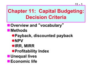 11 - 1

Chapter 11: Capital Budgeting:
      Decision Criteria
n Overview and “vocabulary”
n Methods
   l Payback, discounted payback
   l NPV
   l IRR, MIRR
   l Profitability Index
n Unequal lives
n Economic life
 