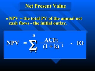 NPV = the total PV of the annual net cash flows - the initial outlay. Net Present Value NPV   =  -  IO  ACF t (1 + k) t n t=1  