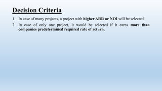 Decision Criteria
1. In case of many projects, a project with higher ARR or NOI will be selected.
2. In case of only one project, it would be selected if it earns more than
companies predetermined required rate of return.
 
