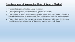 Disadvantages of Accounting Rate of Return Method
1. This method ignores the time value of money.
2. Like Payback period, this method also ignores risk factor.
3. This method is based on accounting profits rather than cash flows. In order to
maximize the wealth of shareholders, cash flows should be taken for calculation
4. This method ignores the size of investment. Sometimes ARR may be the same
for different projects but some of them may involve huge cash flows.
 