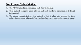 Net Present Value Method
1. The NPV Method is a discounted cash flow technique.
2. This method compares cash inflows and cash outflows occurring at different
time period.
3. The major characteristic of this method is that it takes into account the time
value of money and all cash inflows and outflows are converted to present value.
 