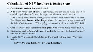 Calculation of NPV involves following steps
1. Cash inflows and outflows are determined.
2. A discount rate or cut-off rate is determined. This rate is also called as cost of
capital, required rate of return, the target rate of return, hurdle rate etc.
3. With the help of this rate of return, present value of cash inflows are calculated.
For this purpose, Present Value Factor should be calculated at a given rate with
the help of this formula PVF =
𝟏
(𝟏+𝒓)𝒏
or it could be taken from the PVF Table.
4. Cash inflows of each year is then multiplied with Present Value Factor (P.V.F.)
5. Discounted cash inflow of all years is added. In this way, the Present Value of
all Cash inflow is obtained.
6. Finally, NPV is calculated by deducting PV of cash outflow from PV of cash
inflows
NPV = P.V. of cash inflows –PV of cash outflows
 