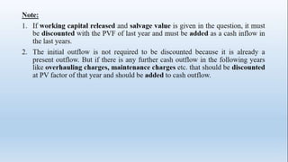 Note:
1. If working capital released and salvage value is given in the question, it must
be discounted with the PVF of last year and must be added as a cash inflow in
the last years.
2. The initial outflow is not required to be discounted because it is already a
present outflow. But if there is any further cash outflow in the following years
like overhauling charges, maintenance charges etc. that should be discounted
at PV factor of that year and should be added to cash outflow.
 