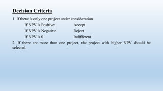 Decision Criteria
1. If there is only one project under consideration
If NPV is Positive Accept
If NPV is Negative Reject
If NPV is 0 Indifferent
2. If there are more than one project, the project with higher NPV should be
selected.
 