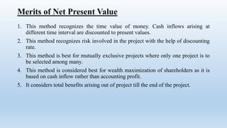Merits of Net Present Value
1. This method recognizes the time value of money. Cash inflows arising at
different time interval are discounted to present values.
2. This method recognizes risk involved in the project with the help of discounting
rate.
3. This method is best for mutually exclusive projects where only one project is to
be selected among many.
4. This method is considered best for wealth maximization of shareholders as it is
based on cash inflow rather than accounting profit.
5. It considers total benefits arising out of project till the end of the project.
 