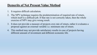 Demerits of Net Present Value Method
1. It requires difficult calculation.
2. The NPV technique requires the predetermination of required rate of return,
which itself is a difficult job. If that rate is not correctly taken, then the whole
exercise of NPV may give wrong result.
3. It does not provide a measure of projects own rate of return, rather it evaluates a
proposal against an external variable i.e. minimum rate of return.
4. This method may not provide satisfactory results in case of projects having
different amount of investment and different economic life.
 