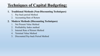 Techniques of Capital Budgeting:
1. Traditional Methods (Non-Discounting Techniques)
1. Pay-back period Method
2. Accounting Rate of Return
2. Modern Methods (Discounting Techniques)
1. Net Present Value Method
2. Profitability Index method
3. Internal Rate of Return Method
4. Terminal Value Method
5. Discounted Pay-back Period Method
 