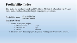 Profitability Index
This method is also known as Benefit-Cost Ratio Method. It is based on Net Present
Value method and calculates the benefit on per rupee investment.
Profitability Index =
𝑷𝑽 𝒐𝒇 𝑪𝒂𝒔𝒉 𝑰𝒏𝒇𝒍𝒐𝒘
𝑷𝑽 𝒐𝒇 𝑪𝒂𝒔𝒉 𝑶𝒖𝒕𝒇𝒍𝒐𝒘
Decision Criteria
1. If there is only one project
• If PI is more than 1 Accept
• If PI is less than 1 Reject
• If PI is 0 Indifferent
2. If there are more than one project, the project with higher NPV should be selected.
 
