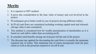 Merits
1. It is superior to NPV method.
2. It gives due consideration to the time value of money and cost involved in the
project.
3. PI techniques gives better result in case of projects having different outlays.
4. In PI all cash flows are considered including working capital used and released,
salvage value is also considered.
5. This method is considered best for wealth maximization of shareholders as it is
based on cash inflow rather than accounting profit.
6. It considers total benefits arising out of project till the end of the project.
7. The discount rate applied for discounting the cash flows is actually the minimum
required rate of return. This minimum rate of return incorporates both the pure
return as well as the premium required to set-off th risk.
 