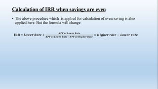 Calculation of IRR when savings are even
• The above procedure which is applied for calculation of even saving is also
applied here. But the formula will change
IRR = 𝑳𝒐𝒘𝒆𝒓 𝑹𝒂𝒕𝒆 +
𝑵𝑷𝑽 𝒂𝒕 𝑳𝒐𝒘𝒆𝒓 𝑹𝒂𝒕𝒆
𝑵𝑷𝑽 𝒂𝒕 𝑳𝒐𝒘𝒆𝒓 𝑹𝒂𝒕𝒆− 𝑵𝑷𝑽 𝒂𝒕 𝑯𝒊𝒈𝒉𝒆𝒓 𝑹𝒂𝒕𝒆
× 𝑯𝒊𝒈𝒉𝒆𝒓 𝒓𝒂𝒕𝒆 − 𝑳𝒐𝒘𝒆𝒓 𝒓𝒂𝒕𝒆
 