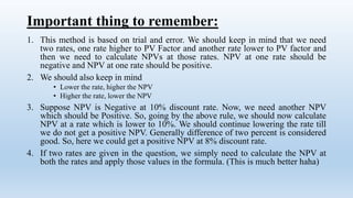 Important thing to remember:
1. This method is based on trial and error. We should keep in mind that we need
two rates, one rate higher to PV Factor and another rate lower to PV factor and
then we need to calculate NPVs at those rates. NPV at one rate should be
negative and NPV at one rate should be positive.
2. We should also keep in mind
• Lower the rate, higher the NPV
• Higher the rate, lower the NPV
3. Suppose NPV is Negative at 10% discount rate. Now, we need another NPV
which should be Positive. So, going by the above rule, we should now calculate
NPV at a rate which is lower to 10%. We should continue lowering the rate till
we do not get a positive NPV. Generally difference of two percent is considered
good. So, here we could get a positive NPV at 8% discount rate.
4. If two rates are given in the question, we simply need to calculate the NPV at
both the rates and apply those values in the formula. (This is much better haha)
 