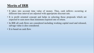 Merits of IRR
• It takes into account time value of money. Thus, cash inflows occurring at
different time interval are adjusted with appropriate discount rate.
• It is profit oriented concept and helps in selecting those proposals which are
expected to earn more than minimum required rate of return.
• In IRR all cash flows are considered including working capital used and released,
salvage value is also considered.
• It is based on cash flow.
 