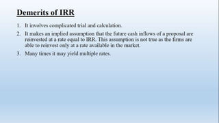 Demerits of IRR
1. It involves complicated trial and calculation.
2. It makes an implied assumption that the future cash inflows of a proposal are
reinvested at a rate equal to IRR. This assumption is not true as the firms are
able to reinvest only at a rate available in the market.
3. Many times it may yield multiple rates.
 