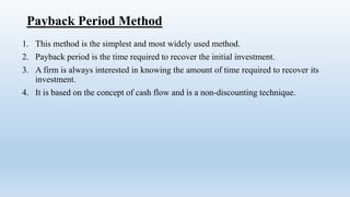Payback Period Method
1. This method is the simplest and most widely used method.
2. Payback period is the time required to recover the initial investment.
3. A firm is always interested in knowing the amount of time required to recover its
investment.
4. It is based on the concept of cash flow and is a non-discounting technique.
 
