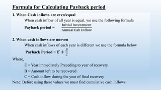 Formula for Calculating Payback period
1. When Cash inflows are even/equal
When cash inflow of all year is equal, we use the following formula
Payback period =
Initial Investment
Annual Cah Inflow
2. When cash inflows are uneven
When cash inflows of each year is different we use the formula below
Payback Period = 𝐸 +
𝐵
𝐶
Where,
E = Year immediately Preceding to year of recovery
B = Amount left to be recovered
C = Cash inflow during the year of final recovery
Note: Before using these values we must find cumulative cash inflows
 