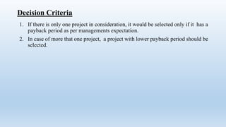 Decision Criteria
1. If there is only one project in consideration, it would be selected only if it has a
payback period as per managements expectation.
2. In case of more that one project, a project with lower payback period should be
selected.
 
