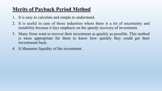 Merits of Payback Period Method
1. It is easy to calculate and simple to understand.
2. It is useful in case of those industries where there is a lot of uncertainty and
instability because it lays emphasis on the speedy recovery of investment.
3. Many firms want to recover their investment as quickly as possible. This method
is more appropriate for them to know how quickly they could get their
investments back.
4. It Measures liquidity of the investment.
 
