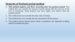 Demerits of Payback period method
1. This method neglects cash flows occurring after the payback period: This
method does not consider the amount of profit earned after the recovery of the
cost of investment. Some projects may have higher cash inflows after the
payback period.
2. This method does not consider the time value of money.
3. This method does not consider the risk associated with the project.
4. This method ignores interest factor which is considered very important in taking
sound investment decision.
 