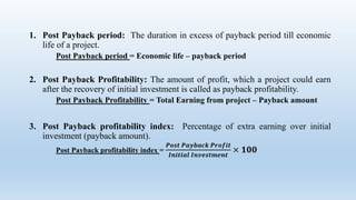 1. Post Payback period: The duration in excess of payback period till economic
life of a project.
Post Payback period = Economic life – payback period
2. Post Payback Profitability: The amount of profit, which a project could earn
after the recovery of initial investment is called as payback profitability.
Post Payback Profitability = Total Earning from project – Payback amount
3. Post Payback profitability index: Percentage of extra earning over initial
investment (payback amount).
Post Payback profitability index =
𝑷𝒐𝒔𝒕 𝑷𝒂𝒚𝒃𝒂𝒄𝒌 𝑷𝒓𝒐𝒇𝒊𝒕
𝑰𝒏𝒊𝒕𝒊𝒂𝒍 𝑰𝒏𝒗𝒆𝒔𝒕𝒎𝒆𝒏𝒕
× 𝟏𝟎𝟎
 