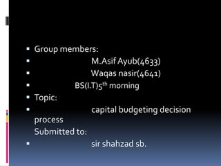  Group members:
 M.Asif Ayub(4633)
 Waqas nasir(4641)
 BS(I.T)5th morning
 Topic:
 capital budgeting decision
process
Submitted to:
 sir shahzad sb.
 