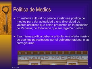 Política de Medios En materia cultural no parece existir una política de medios para dar actualidad a una diversidad de valores artísticos que están presentes en la población de Panamá; no todo tiene que ser regetón o salsa. Esa misma política debería articular una oferta masiva de eventos patrocinados por el gobierno nacional o las corregidurías. 