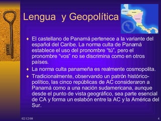 Lengua  y Geopolítica El  castellano de Panamá  pertenece a la variante del  español del Caribe . La norma culta de Panamá establece el uso del pronombre “tú”, pero el pronombre “vos” no se discrimina como en otros países.  La norma culta panameña es realmente cosmopolita.  Tradicionalmente, observando un patrón histórico-político, las cinco  repúblicas de AC  consideraron a Panamá como a una nación sudamericana, aunque desde el punto de vista geográfico,  sea  parte esencial de  CA  y forma un eslabón entre la AC y la América del Sur. 