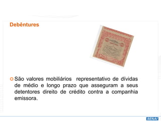 Debêntures
 São valores mobiliários representativo de dívidas
de médio e longo prazo que asseguram a seus
detentores direito de crédito contra a companhia
emissora.
 