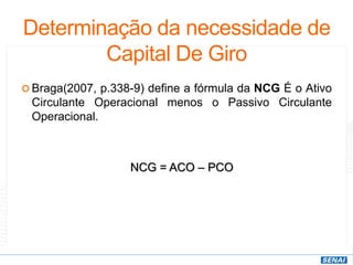 Determinação da necessidade de
Capital De Giro
 Braga(2007, p.338-9) define a fórmula da NCG É o Ativo
Circulante Operacional menos o Passivo Circulante
Operacional.
NCG = ACO – PCO
 