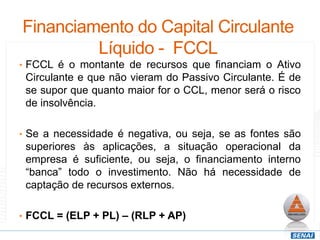 Financiamento do Capital Circulante
Líquido - FCCL
• FCCL é o montante de recursos que financiam o Ativo
Circulante e que não vieram do Passivo Circulante. É de
se supor que quanto maior for o CCL, menor será o risco
de insolvência.
• Se a necessidade é negativa, ou seja, se as fontes são
superiores às aplicações, a situação operacional da
empresa é suficiente, ou seja, o financiamento interno
“banca” todo o investimento. Não há necessidade de
captação de recursos externos.
• FCCL = (ELP + PL) – (RLP + AP)
 