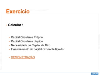 Exercício
• Calcular :
• Capital Circulante Próprio
• Capital Circulante Líquido
• Necessidade de Capital de Giro
• Financiamento do capital circulante líquido
• DEMONSTRAÇÃO
 
