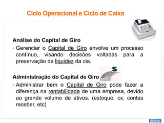 Ciclo Operacional e Ciclo de Caixa
Análise do Capital de Giro
• Gerenciar o Capital de Giro envolve um processo
contínuo, visando decisões voltadas para a
preservação da liquidez da cia.
Administração do Capital de Giro
• Administrar bem o Capital de Giro pode fazer a
diferença na rentabilidade de uma empresa, devido
ao grande volume de ativos. (estoque, cx, contas
receber, etc)
 