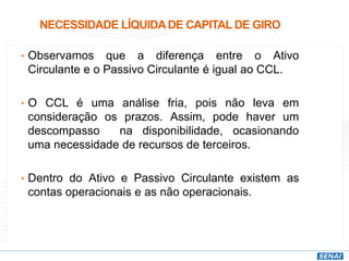NECESSIDADE LÍQUIDADE CAPITAL DE GIRO
• Observamos que a diferença entre o Ativo
Circulante e o Passivo Circulante é igual ao CCL.
• O CCL é uma análise fria, pois não leva em
consideração os prazos. Assim, pode haver um
descompasso na disponibilidade, ocasionando
uma necessidade de recursos de terceiros.
• Dentro do Ativo e Passivo Circulante existem as
contas operacionais e as não operacionais.
 