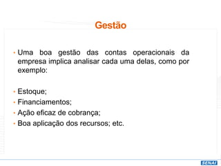 Gestão
• Uma boa gestão das contas operacionais da
empresa implica analisar cada uma delas, como por
exemplo:
• Estoque;
• Financiamentos;
• Ação eficaz de cobrança;
• Boa aplicação dos recursos; etc.
 