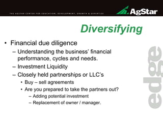 Diversifying
• Financial due diligence
– Understanding the business’ financial
performance, cycles and needs.
– Investment Liquidity
– Closely held partnerships or LLC’s
• Buy – sell agreements
• Are you prepared to take the partners out?
– Adding potential investment
– Replacement of owner / manager.
 