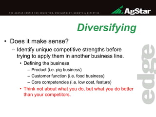 Diversifying
• Does it make sense?
– Identify unique competitive strengths before
trying to apply them in another business line.
• Defining the business
– Product (i.e. pig business)
– Customer function (i.e. food business)
– Core competencies (i.e. low cost, feature)
• Think not about what you do, but what you do better
than your competitors.
 