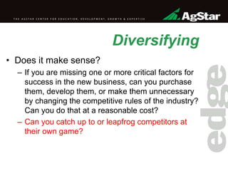Diversifying
• Does it make sense?
– If you are missing one or more critical factors for
success in the new business, can you purchase
them, develop them, or make them unnecessary
by changing the competitive rules of the industry?
Can you do that at a reasonable cost?
– Can you catch up to or leapfrog competitors at
their own game?
 
