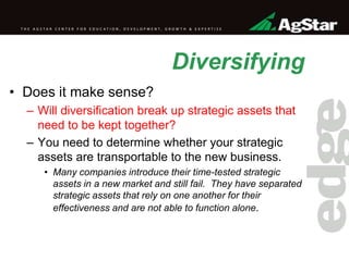 Diversifying
• Does it make sense?
– Will diversification break up strategic assets that
need to be kept together?
– You need to determine whether your strategic
assets are transportable to the new business.
• Many companies introduce their time-tested strategic
assets in a new market and still fail. They have separated
strategic assets that rely on one another for their
effectiveness and are not able to function alone.
 