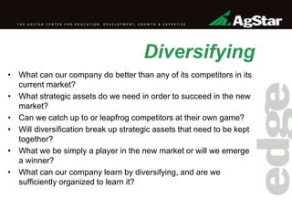 Diversifying
• What can our company do better than any of its competitors in its
current market?
• What strategic assets do we need in order to succeed in the new
market?
• Can we catch up to or leapfrog competitors at their own game?
• Will diversification break up strategic assets that need to be kept
together?
• What we be simply a player in the new market or will we emerge
a winner?
• What can our company learn by diversifying, and are we
sufficiently organized to learn it?
 