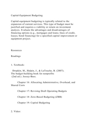 Capital-Equipment Budgeting
Capital-equipment budgeting is typically related to the
expansion of current services. This type of budget must be
justified and requires a viability or return on investment
analysis. Evaluate the advantages and disadvantages of
financing options (e.g., mortgages and loans; lines of credit,
leases; bond financing) for a specified capital improvement or
equipment project.
Resources
Readings
1. Textbook:
Dropkin, M., Halpin, J., & LaTouche, B. (2007).
The budget-building book for nonprofits
(2nd ed.). Jossey-Bass.
Chapter 16: Allocating Administrative, Overhead, and
Shared Costs
Chapter 17: Revising Draft Operating Budgets
Chapter 18: Zero-Based Budgeting (ZBB)
Chapter 19: Capital Budgeting
2. Video:
 