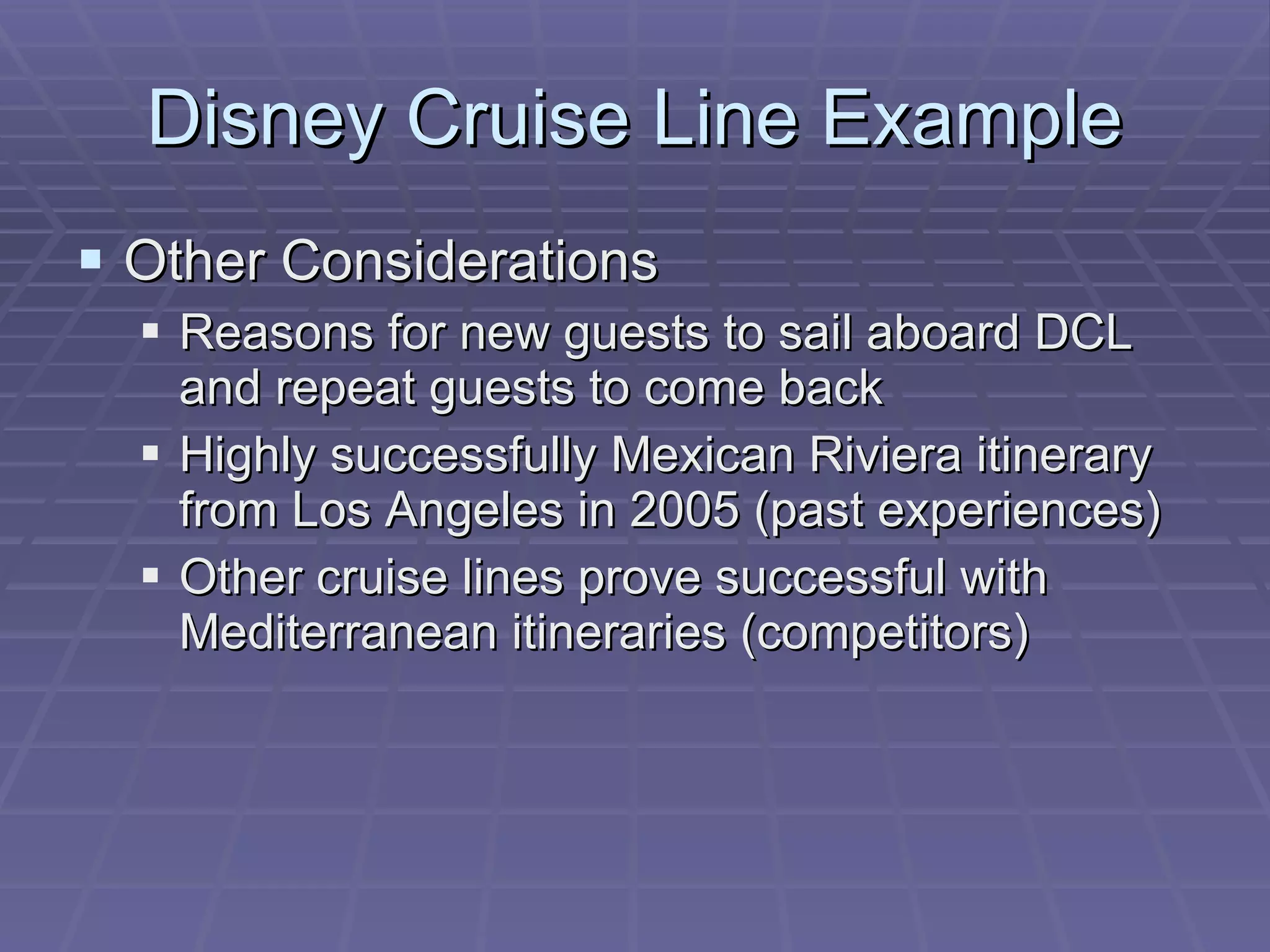Disney Cruise Line Example Other Considerations Reasons for new guests to sail aboard DCL and repeat guests to come back Highly successfully Mexican Riviera itinerary from Los Angeles in 2005 (past experiences) Other cruise lines prove successful with Mediterranean itineraries (competitors) 