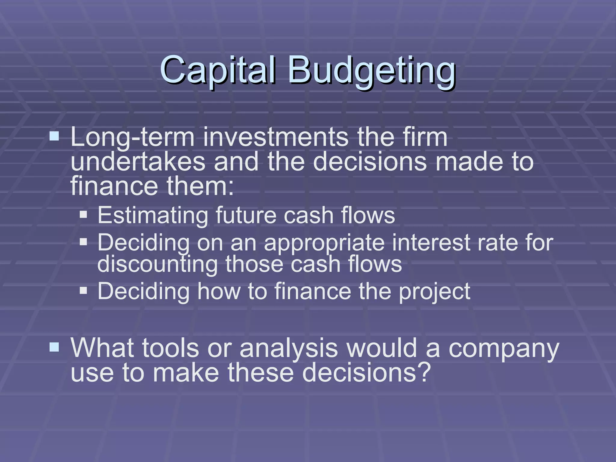 Capital Budgeting Long-term investments the firm undertakes and the decisions made to finance them: Estimating future cash flows Deciding on an appropriate interest rate for discounting those cash flows Deciding how to finance the project What tools or analysis would a company use to make these decisions? 