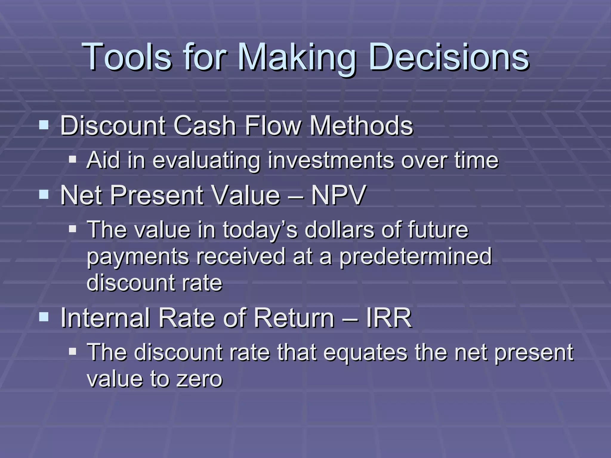 Tools for Making Decisions Discount Cash Flow Methods Aid in evaluating investments over time Net Present Value – NPV The value in today’s dollars of future payments received at a predetermined discount rate Internal Rate of Return – IRR  The discount rate that equates the net present value to zero 