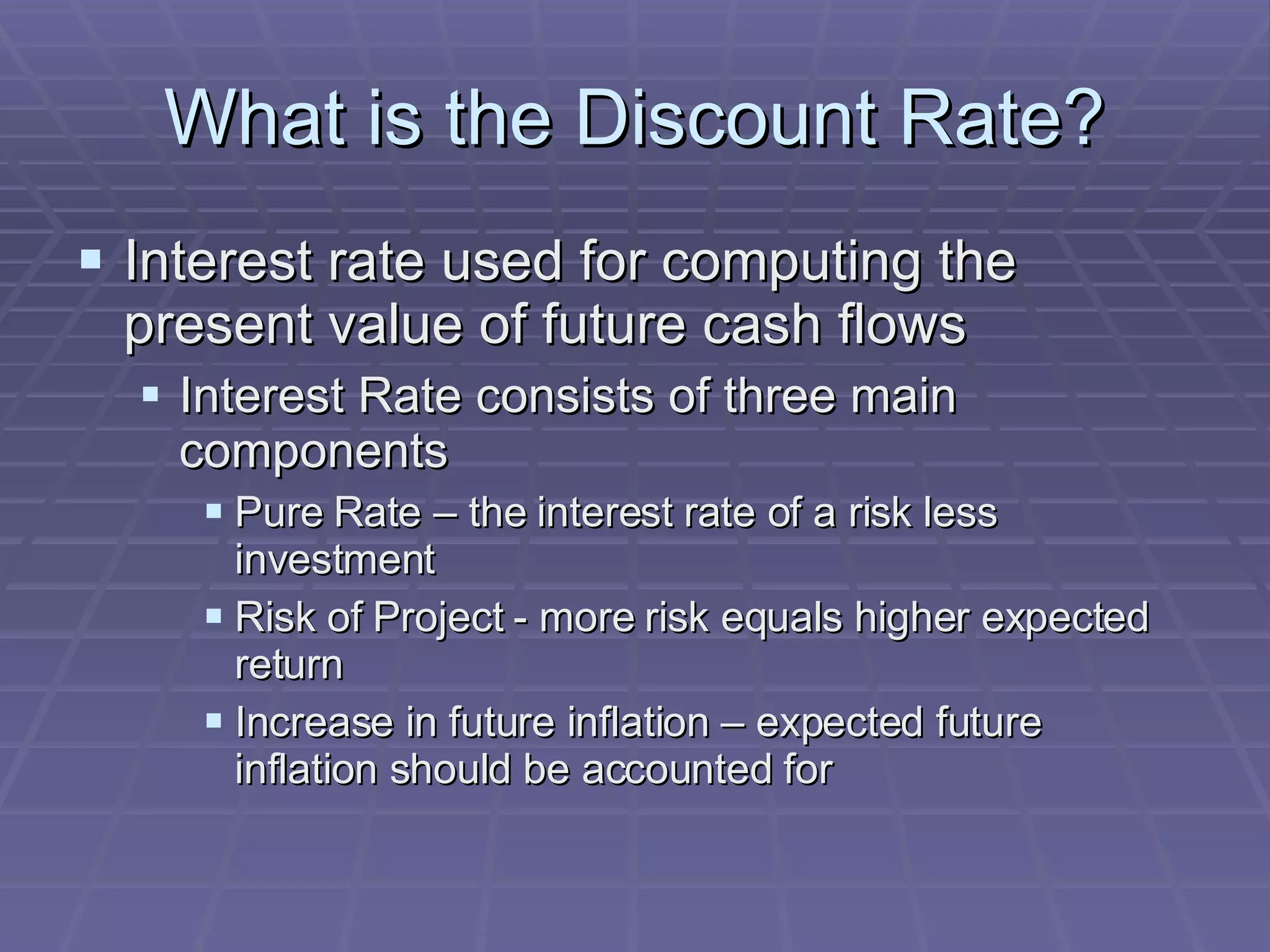 What is the Discount Rate? Interest rate used for computing the present value of future cash flows Interest Rate consists of three main components Pure Rate – the interest rate of a risk less investment Risk of Project - more risk equals higher expected return Increase in future inflation – expected future inflation should be accounted for 