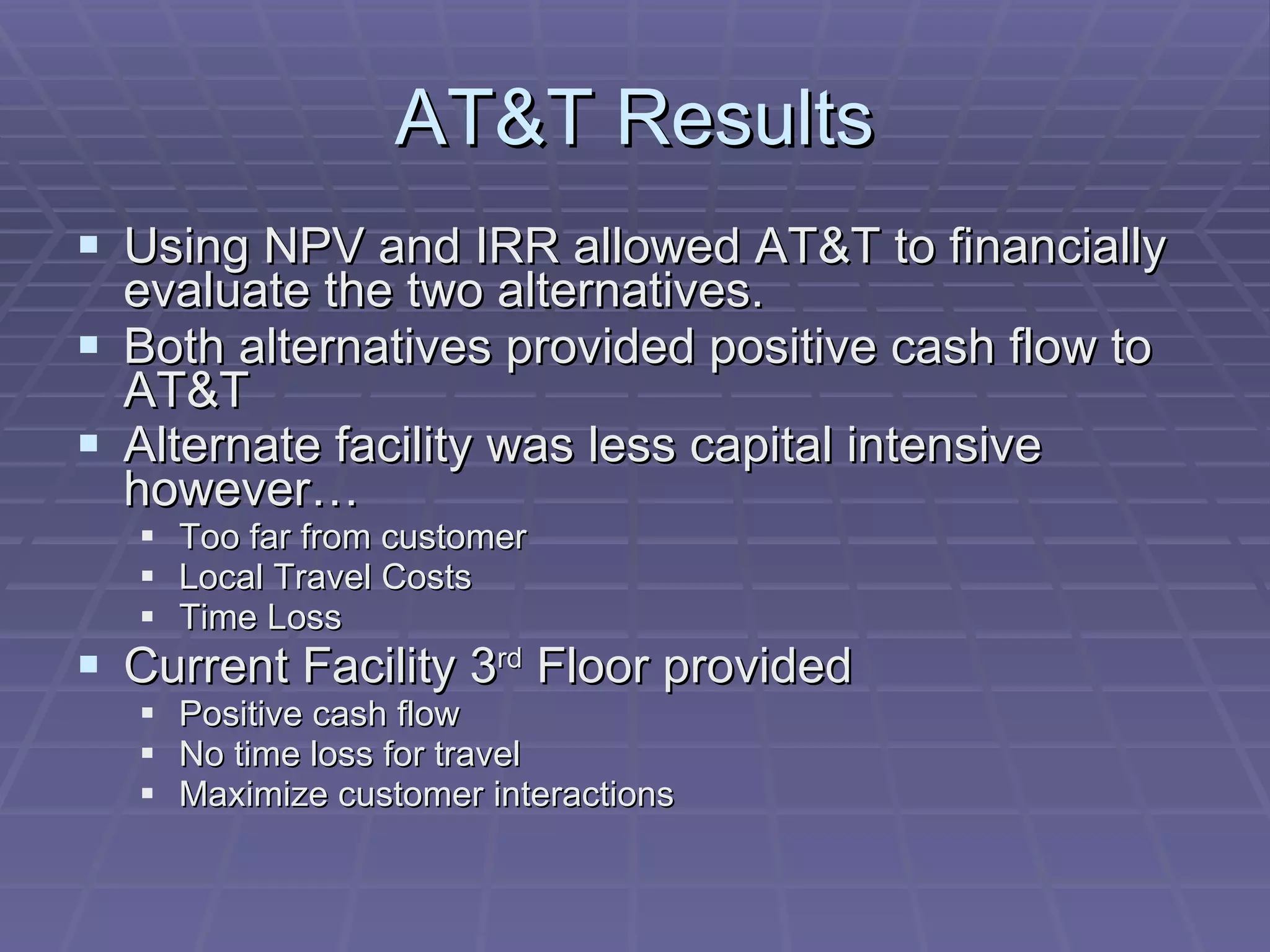 AT&T Results Using NPV and IRR allowed AT&T to financially evaluate the two alternatives. Both alternatives provided positive cash flow to AT&T  Alternate facility was less capital intensive however…   Too far from customer Local Travel Costs Time Loss Current Facility 3 rd  Floor provided  Positive cash flow No time loss for travel  Maximize customer interactions 