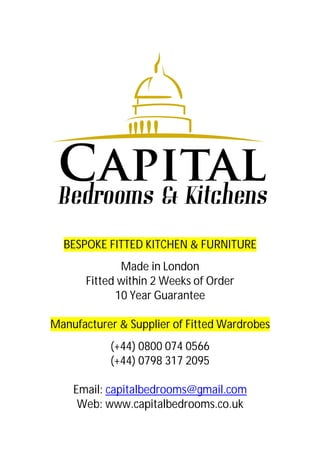 BESPOKE FITTED KITCHEN & FURNITURE
Made in London
Fitted within 2 Weeks of Order
10 Year Guarantee
Manufacturer & Supplier of Fitted Wardrobes
(+44) 0800 074 0566
(+44) 0798 317 2095
Email: capitalbedrooms@gmail.com
Web: www.capitalbedrooms.co.uk
 