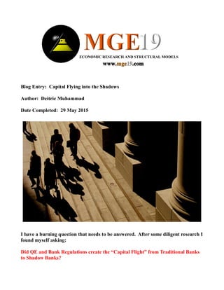 Blog Entry: Capital Flying into the Shadows
Author: Deitric Muhammad
Date Completed: 29 May 2015
I have a burning question that needs to be answered. After some diligent research I
found myself asking:
Did QE and Bank Regulations create the “Capital Flight” from Traditional Banks
to Shadow Banks?
 