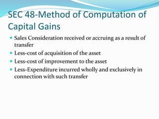 SEC 48-Method of Computation of
Capital Gains
 Sales Consideration received or accruing as a result of
transfer
 Less-cost of acquisition of the asset
 Less-cost of improvement to the asset
 Less-Expenditure incurred wholly and exclusively in
connection with such transfer
 